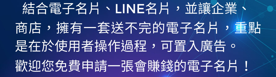 一張NFC多元感應卡片，結合電子名片、LINE名片，並讓企業、商店，擁有一套送不完的電子名片，重點是在於使用者操作過程，可置入廣告。歡迎您免費申請一張會賺錢的電子名片！