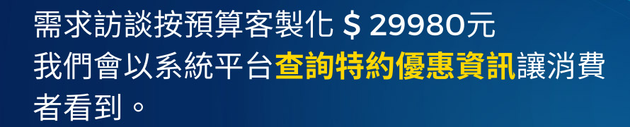 需求訪談按預算客製化 $ 29980元我們會以系統平台查詢特約優惠資訊讓消費者看到