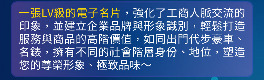 一張LV級的電子名片，強化了工商人脈交流的印象，並建立企業品牌與形象識別，輕鬆打造服務與商品的高階價值，如同出門代步豪車、名錶，擁有不同的社會階層身份、地位，塑造您的尊榮形象、極致品味～